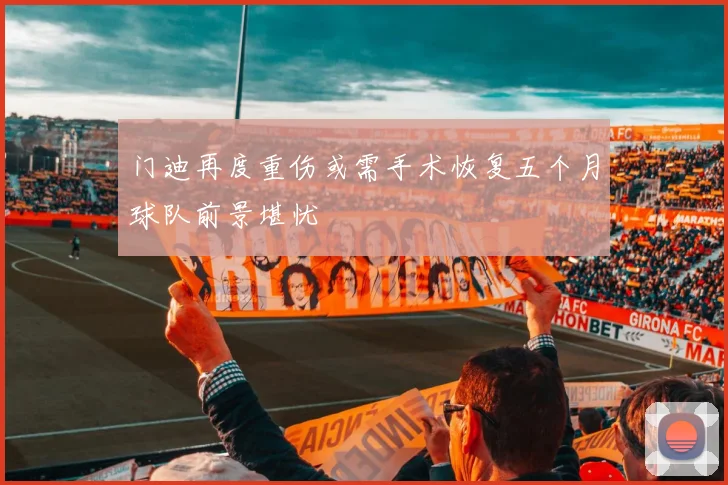 门迪再度重伤或需手术恢复五个月球队前景堪忧