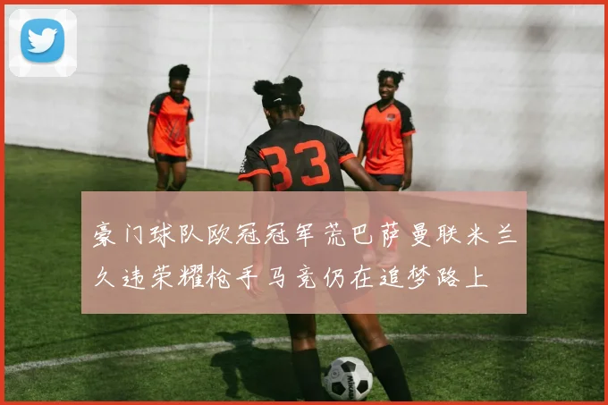 豪门球队欧冠冠军荒巴萨曼联米兰久违荣耀枪手马竞仍在追梦路上