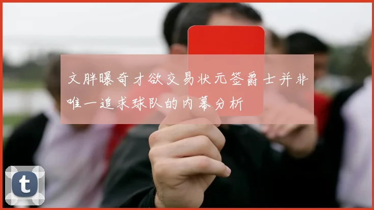 文胖曝奇才欲交易状元签爵士并非唯一追求球队的内幕分析
