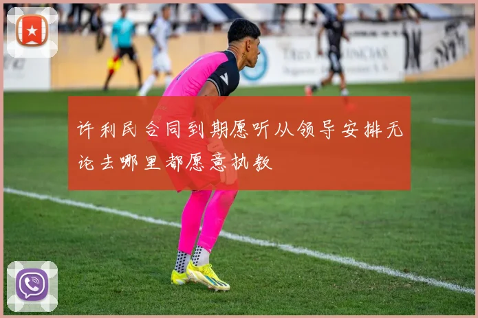 许利民合同到期愿听从领导安排无论去哪里都愿意执教