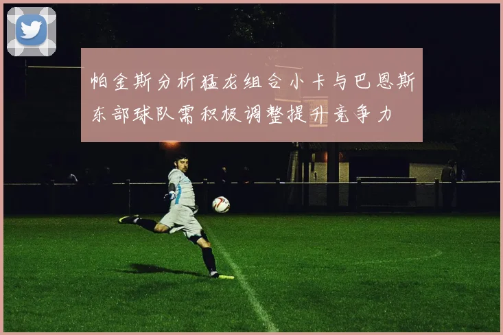 帕金斯分析猛龙组合小卡与巴恩斯东部球队需积极调整提升竞争力