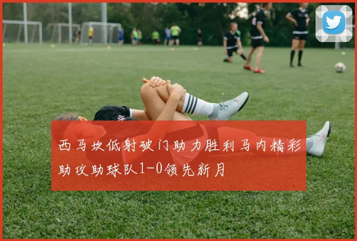 西马坎低射破门助力胜利马内精彩助攻助球队1-0领先新月