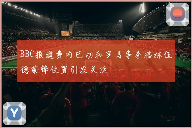 BBC报道费内巴切和罗马争夺格林伍德前锋位置引发关注