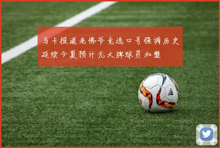 马卡报道老佛爷竞选口号强调历史延续今夏预计无大牌球员加盟