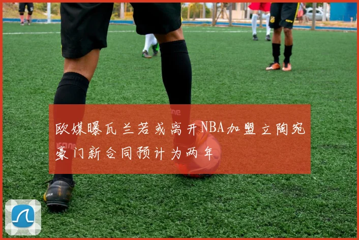 欧媒曝瓦兰若或离开NBA加盟立陶宛豪门新合同预计为两年