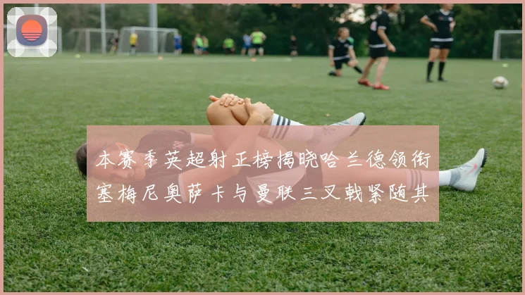 本赛季英超射正榜揭晓哈兰德领衔塞梅尼奥萨卡与曼联三叉戟紧随其后