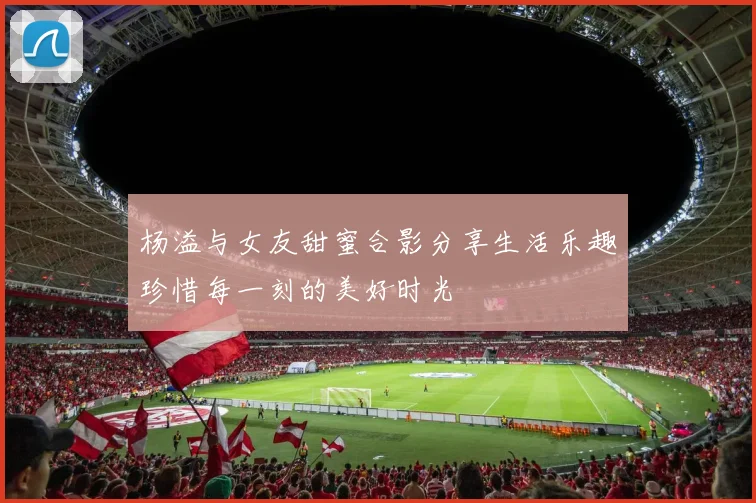 杨溢与女友甜蜜合影分享生活乐趣珍惜每一刻的美好时光
