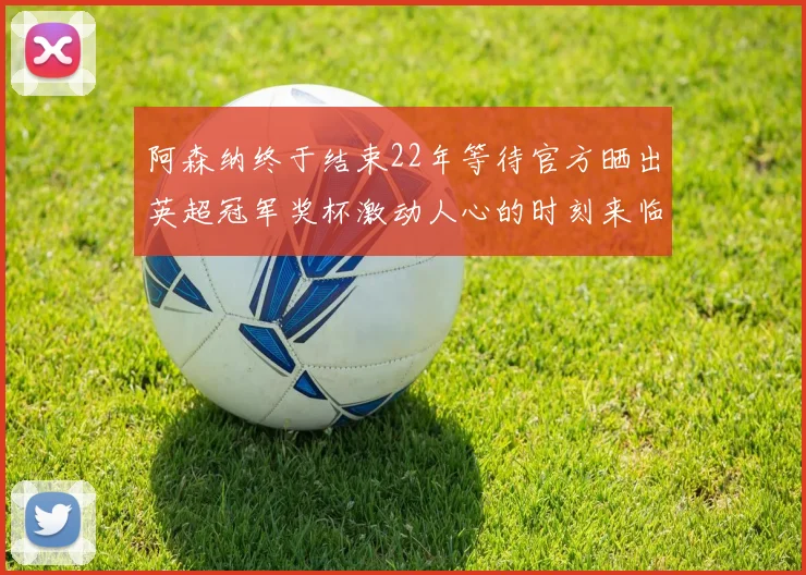 阿森纳终于结束22年等待官方晒出英超冠军奖杯激动人心的时刻来临