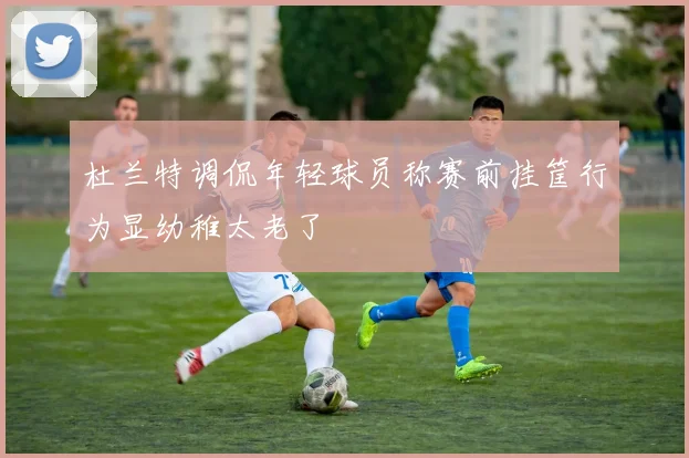 杜兰特调侃年轻球员称赛前挂筐行为显幼稚太老了