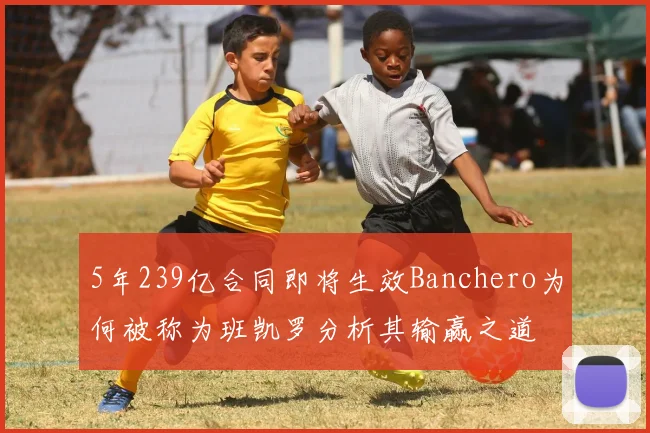 5年239亿合同即将生效Banchero为何被称为班凯罗分析其输赢之道