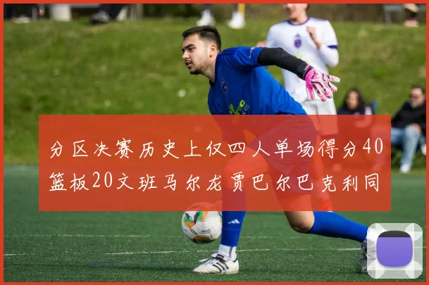 分区决赛历史上仅四人单场得分40篮板20文班马尔龙贾巴尔巴克利同台竞技
