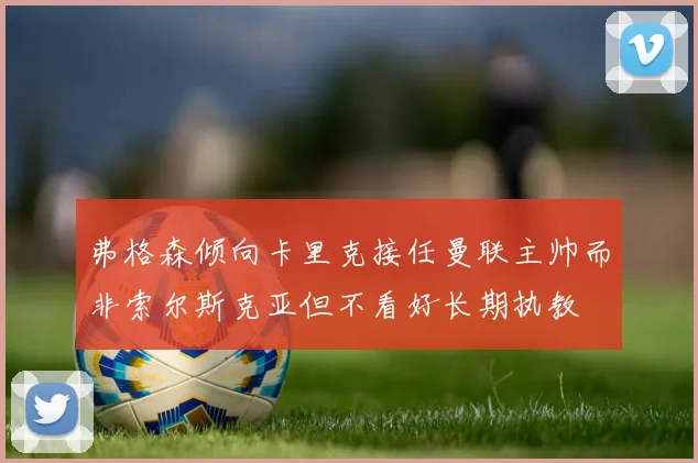 弗格森倾向卡里克接任曼联主帅而非索尔斯克亚但不看好长期执教